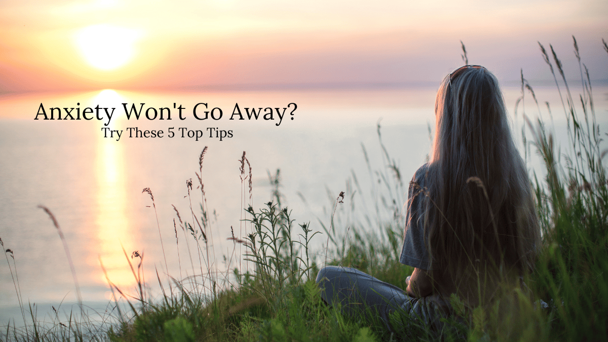 Anxiety Won’t Go Away: 5 Top Tips